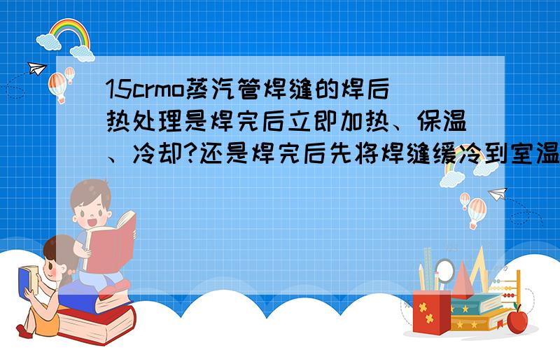 15crmo蒸汽管焊缝的焊后热处理是焊完后立即加热、保温、冷却?还是焊完后先将焊缝缓冷到室温后再热处理?