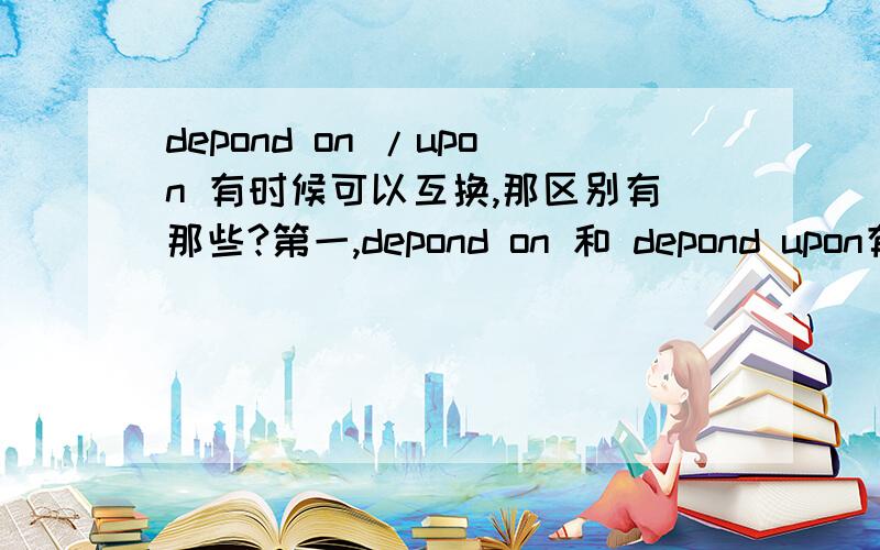 depond on /upon 有时候可以互换,那区别有那些?第一,depond on 和 depond upon有什么区别联系?第二,英语里on 和upon在英语书里说可以互换,请问那什么时候换,还是有什么差别吗?