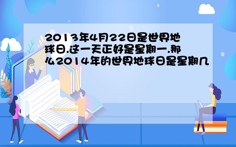 2013年4月22日是世界地球日.这一天正好是星期一.那么2014年的世界地球日是星期几