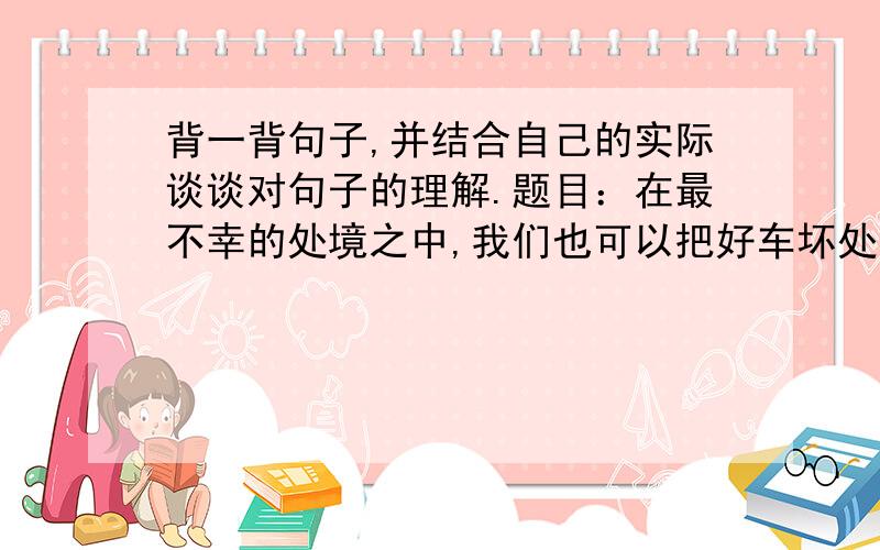 背一背句子,并结合自己的实际谈谈对句子的理解.题目：在最不幸的处境之中,我们也可以把好车坏处对照起来看,从而找到聊以自慰的事情.麻烦快一点!答得好悬赏30分!不要抄袭~~~~~请在下午6