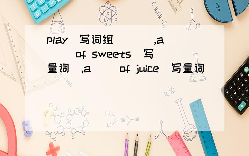 play(写词组）（ ）,a( )of sweets(写量词）,a( )of juice(写量词) ( )