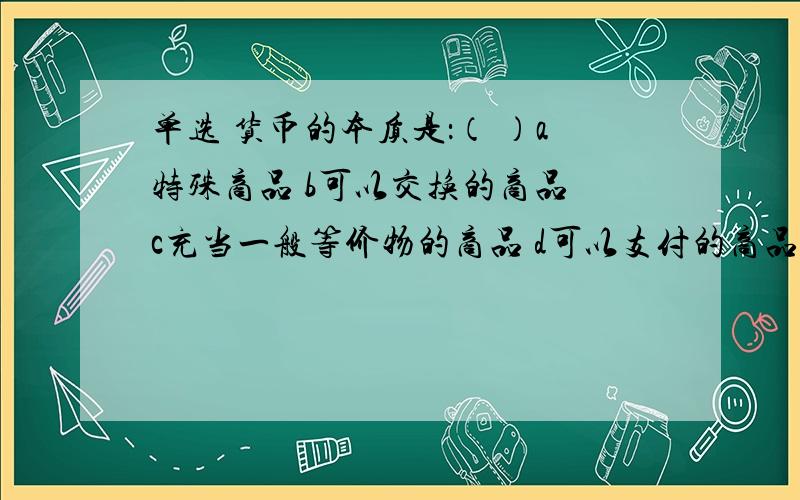 单选 货币的本质是：（ ）a特殊商品 b可以交换的商品 c充当一般等价物的商品 d可以支付的商品