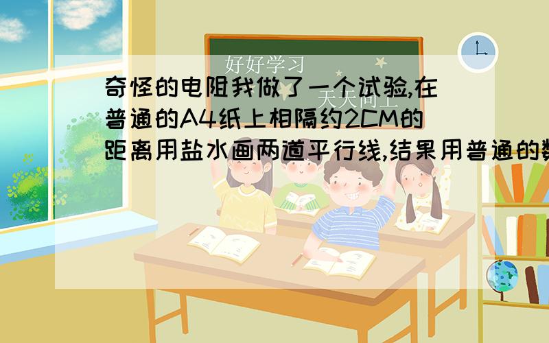 奇怪的电阻我做了一个试验,在普通的A4纸上相隔约2CM的距离用盐水画两道平行线,结果用普通的数字万用表的200M档测量,居然会有几十兆的电阻,请问这是什么原因.(我用导电胶试过,应该不是水