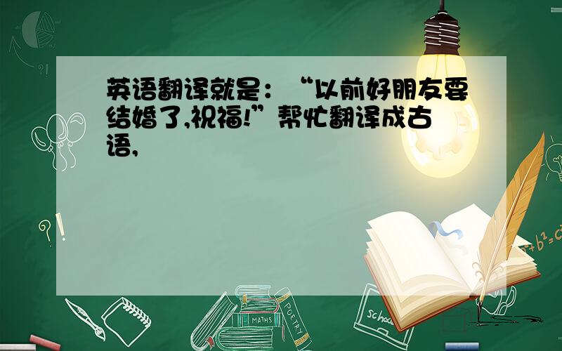 英语翻译就是：“以前好朋友要结婚了,祝福!”帮忙翻译成古语,