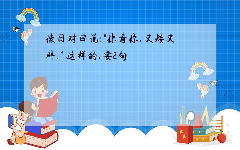 像日对曰说：“你看你,又矮又胖.”这样的,要2句