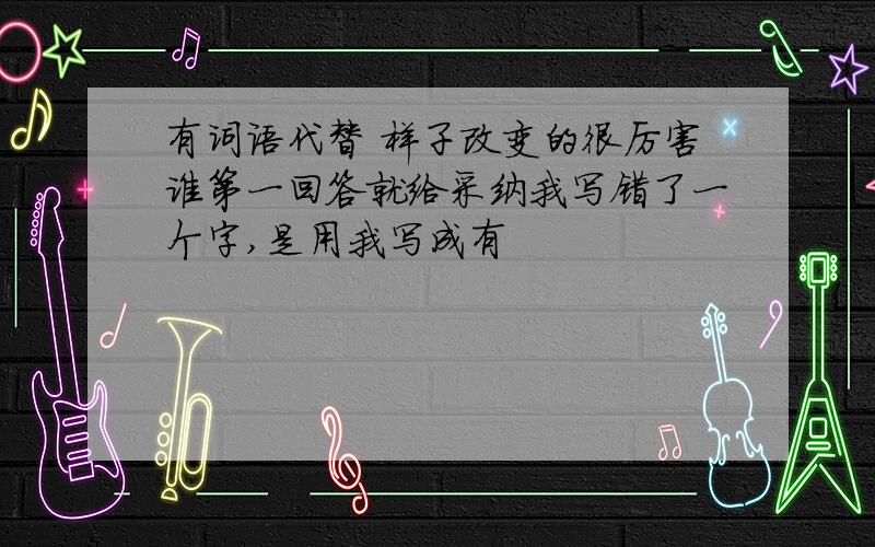 有词语代替 样子改变的很厉害谁第一回答就给采纳我写错了一个字,是用我写成有