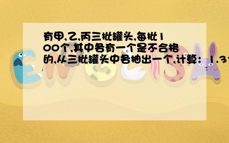 有甲,乙,丙三批罐头,每批100个,其中各有一个是不合格的,从三批罐头中各抽出一个,计算：1.3个中恰有一个不合格的概率2.3个中至少有1个不合格的概率