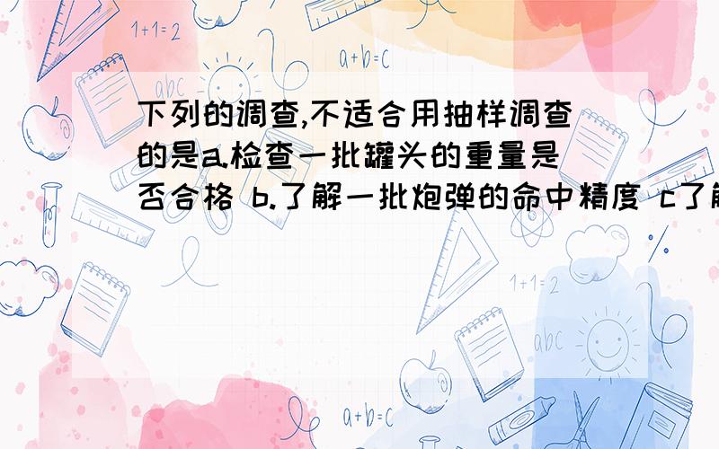 下列的调查,不适合用抽样调查的是a.检查一批罐头的重量是否合格 b.了解一批炮弹的命中精度 c了解26个英文字母使用频率最大的字母 d了解某一个班级数学考试成绩要求：回答下正确答案,并