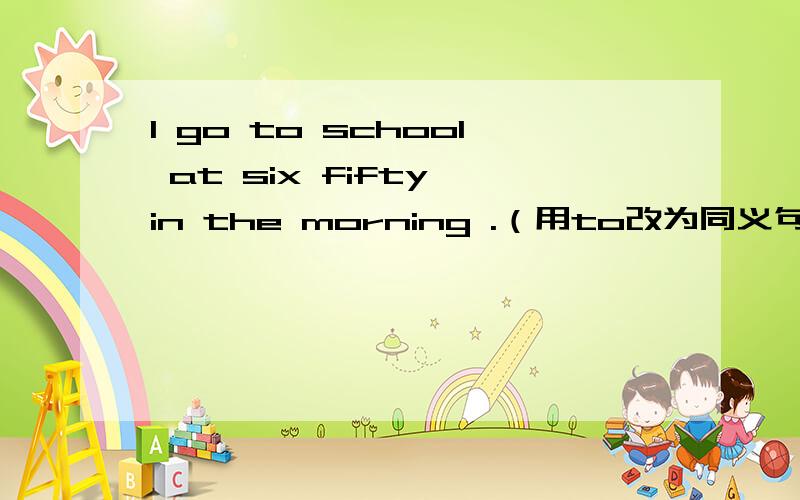 l go to school at six fifty in the morning .（用to改为同义句）