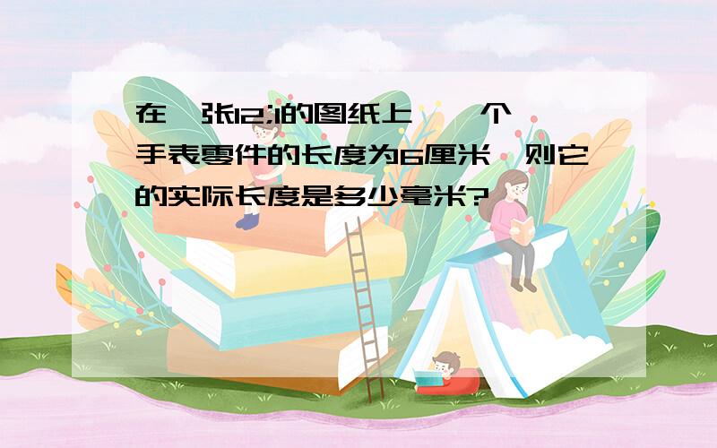 在一张12;1的图纸上,一个手表零件的长度为6厘米,则它的实际长度是多少毫米?