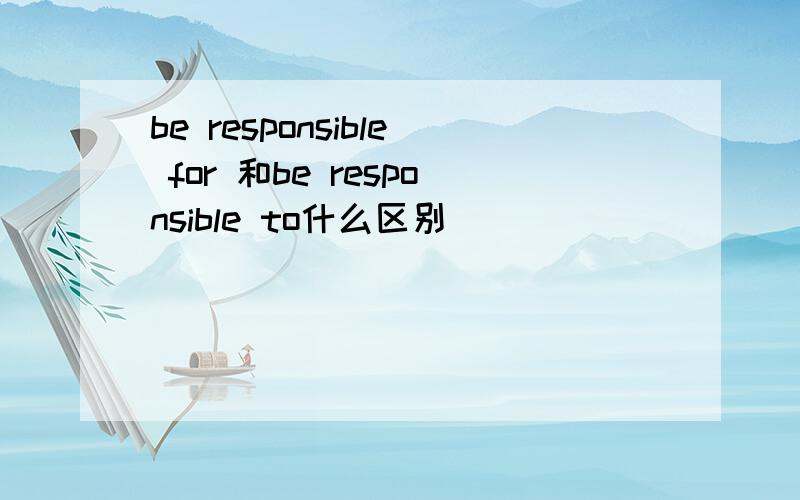 be responsible for 和be responsible to什么区别