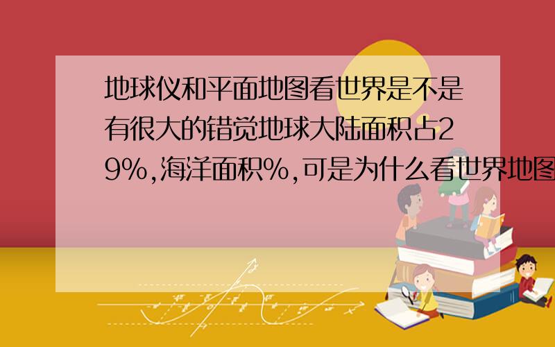 地球仪和平面地图看世界是不是有很大的错觉地球大陆面积占29%,海洋面积%,可是为什么看世界地图两者面积差不多还有有时美国看上去加拿大还要大,这些都是错觉吗?