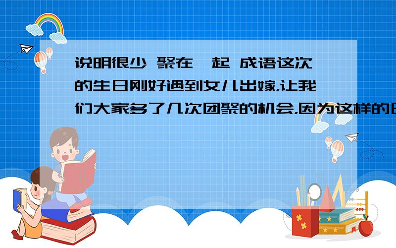 说明很少 聚在一起 成语这次的生日刚好遇到女儿出嫁，让我们大家多了几次团聚的机会，因为这样的日子已 xxxx了.