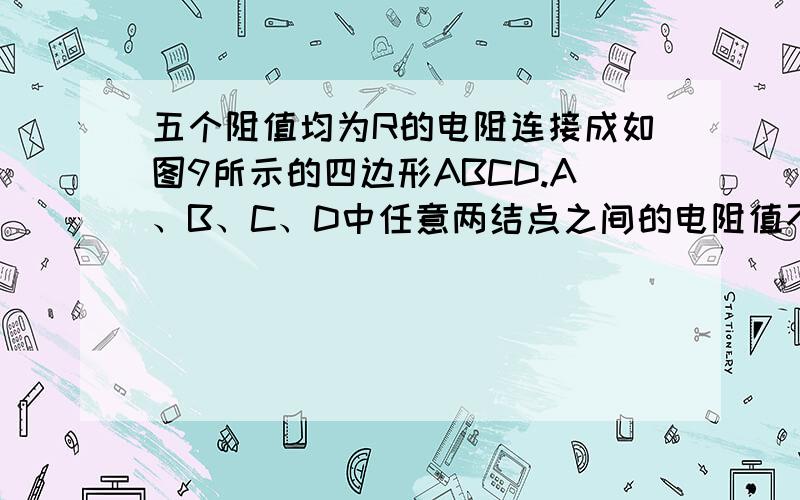 五个阻值均为R的电阻连接成如图9所示的四边形ABCD.A、B、C、D中任意两结点之间的电阻值不可能是 [ ]A．R B．R/3C．R/2 D．5R/8一个矩形，每条边上都有一个电阻，一（一条不是每条）条对角线