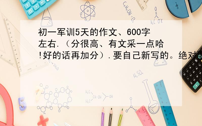 初一军训5天的作文、600字左右.（分很高、有文采一点哈!好的话再加分）.要自己新写的。绝对要！