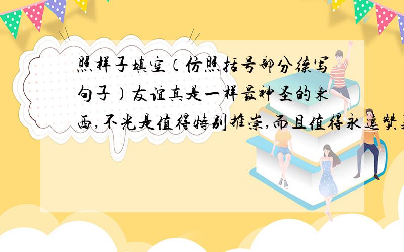 照样子填空（仿照括号部分续写句子）友谊真是一样最神圣的东西,不光是值得特别推崇,而且值得永远赞美.它是（慷慨和荣誉的母亲）,是（ ）,是（ ）.