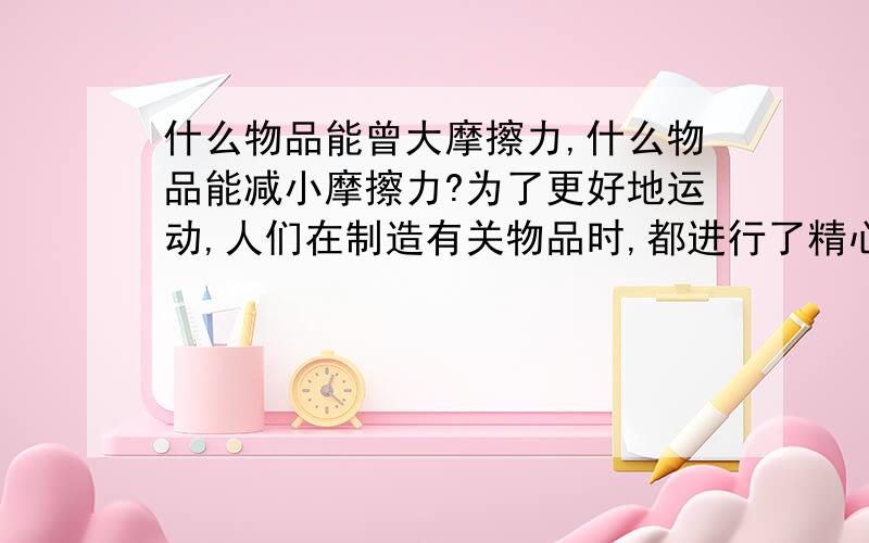 什么物品能曾大摩擦力,什么物品能减小摩擦力?为了更好地运动,人们在制造有关物品时,都进行了精心的设计.当人们西药摩擦力时,就想办法增大摩擦力,如（ ）、（ ）等；当人们不需要摩擦