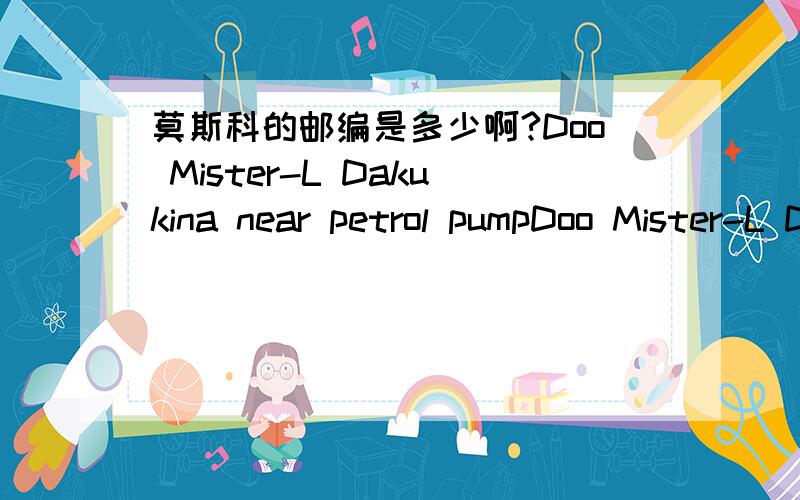 莫斯科的邮编是多少啊?Doo Mister-L Dakukina near petrol pumpDoo Mister-L Dakukina near petrol pump这个地方的邮编我是要寄东西，不是写信 就算写信 还是需要邮编的