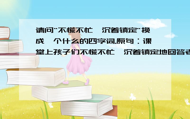 请问“不慌不忙,沉着镇定”换成一个什么的四字词.原句：课堂上孩子们不慌不忙,沉着镇定地回答老师的提问.