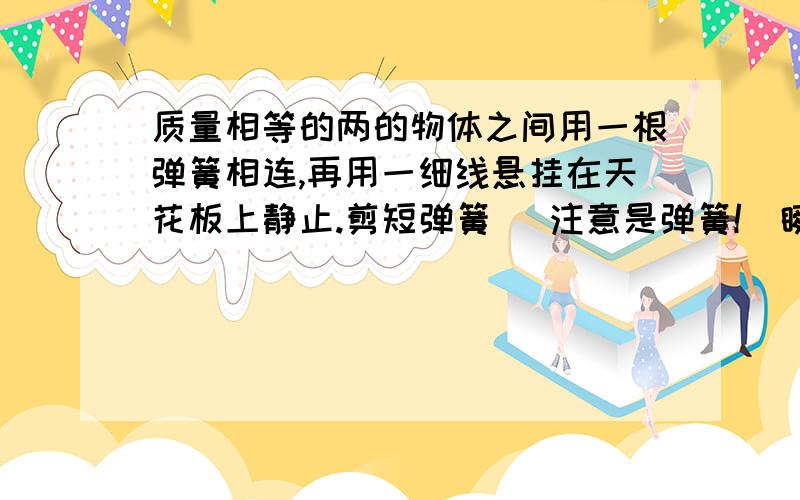 质量相等的两的物体之间用一根弹簧相连,再用一细线悬挂在天花板上静止.剪短弹簧 （注意是弹簧!）瞬间两物体的加速度各是多少?