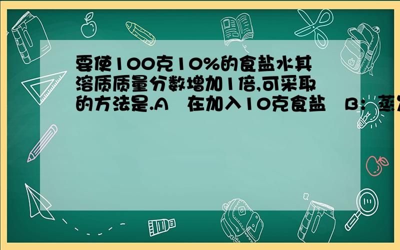 要使100克10%的食盐水其溶质质量分数增加1倍,可采取的方法是.A   在加入10克食盐   B：蒸发掉50克水   C：蒸发掉45克水     D：在加入100克10%的食盐水为什么是B不是C.B算出来是0.25啊.C才是0.2222222