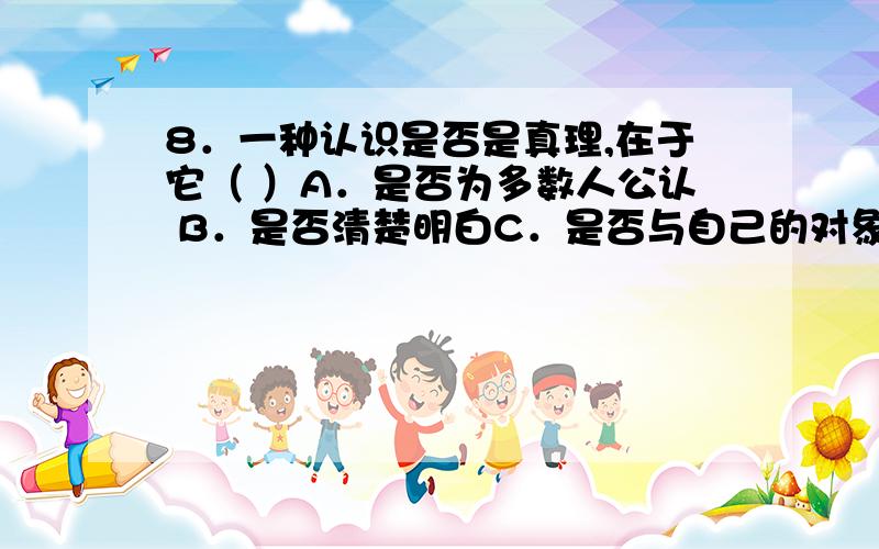 8．一种认识是否是真理,在于它（ ）A．是否为多数人公认 B．是否清楚明白C．是否与自己的对象一致 D．是否有用这是模拟卷的单选题...还有麻烦稍加解释....