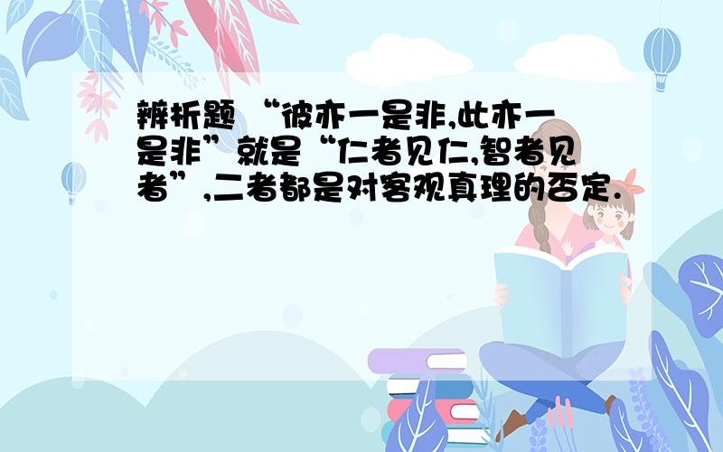 辨析题 “彼亦一是非,此亦一是非”就是“仁者见仁,智者见者”,二者都是对客观真理的否定.