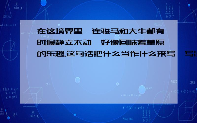 在这境界里,连骏马和大牛都有时候静立不动,好像回味着草原的乐趣.这句话把什么当作什么来写,写出了什么