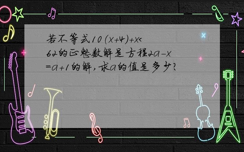 若不等式10（x+4）+x＜62的正整数解是方程2a-x=a+1的解,求a的值是多少?