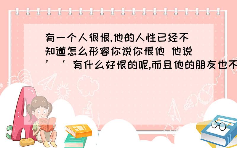 有一个人很恨,他的人性已经不知道怎么形容你说你恨他 他说’‘ 有什么好恨的呢,而且他的朋友也不怎么谈的来,要不是同学,根本不觉得他很正派、、、难道是同学什么都可以忍受么?