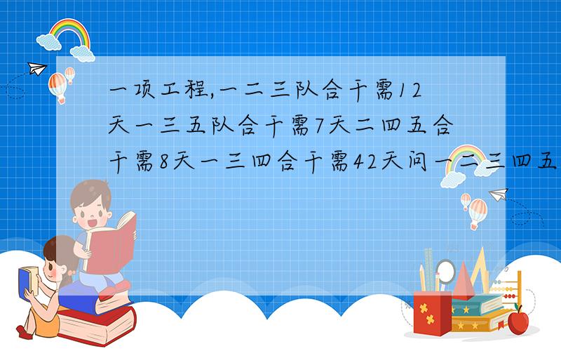 一项工程,一二三队合干需12天一三五队合干需7天二四五合干需8天一三四合干需42天问一二三四五队合做需几一项工程,一二三队合干需12天,一三五队合干需7天,二四五合干需8天,一三四合干需4