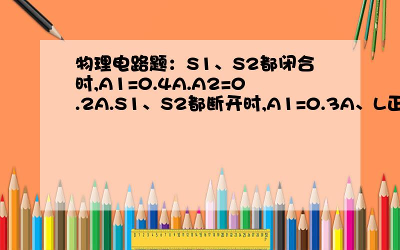 物理电路题：S1、S2都闭合时,A1=0.4A.A2=0.2A.S1、S2都断开时,A1=0.3A、L正常发光.求电源电压,灯L的额定电压和额定功率