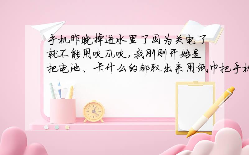 手机昨晚掉进水里了因为关电了就不能用吹风吹,我刚刚开始是把电池、卡什么的都取出来用纸巾把手机擦了一擦完后又用电脑散热器吹了一上午，刚刚又用电吹风吹过了，我现在可以开机吗