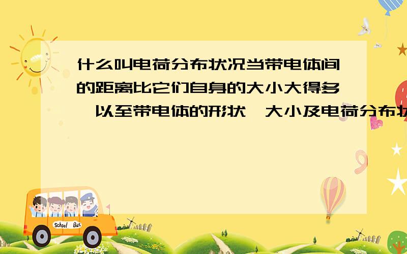 什么叫电荷分布状况当带电体间的距离比它们自身的大小大得多,以至带电体的形状、大小及电荷分布状况对它们之间相互作用力的影响可以忽略不计时,这样的带电体就可以看作带电的点,叫