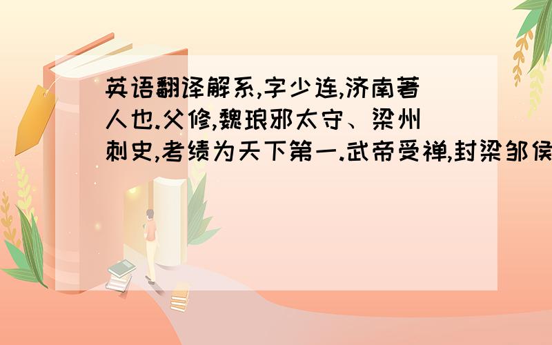 英语翻译解系,字少连,济南著人也.父修,魏琅邪太守、梁州刺史,考绩为天下第一.武帝受禅,封梁邹侯.系及二弟结、育并清身洁己,甚得声誉.时荀勖门宗强盛,朝野畏惮之.勖诸子谓系等曰：「我