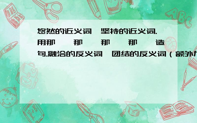 悠然的近义词,坚持的近义词.用那……那……那……那……造句.融洽的反义词,团结的反义词（额外加分）