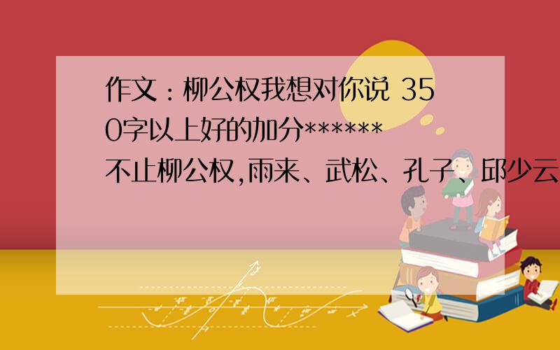 作文：柳公权我想对你说 350字以上好的加分******不止柳公权,雨来、武松、孔子、邱少云、大拇指汤姆、坚定的锡兵、梅兰芳、齐天大圣都可以就这些了,