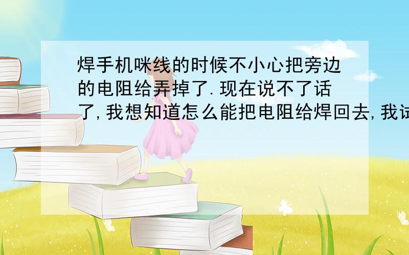 焊手机咪线的时候不小心把旁边的电阻给弄掉了.现在说不了话了,我想知道怎么能把电阻给焊回去,我试了很久都没成功,是不是有特殊的方法才能把这东西给焊上去的.请高手救下命