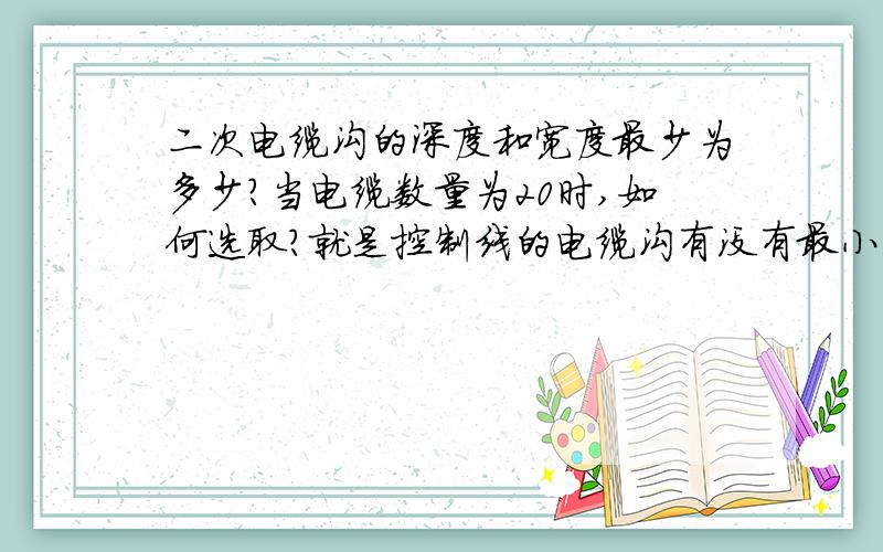 二次电缆沟的深度和宽度最少为多少?当电缆数量为20时,如何选取?就是控制线的电缆沟有没有最小深度宽度要求