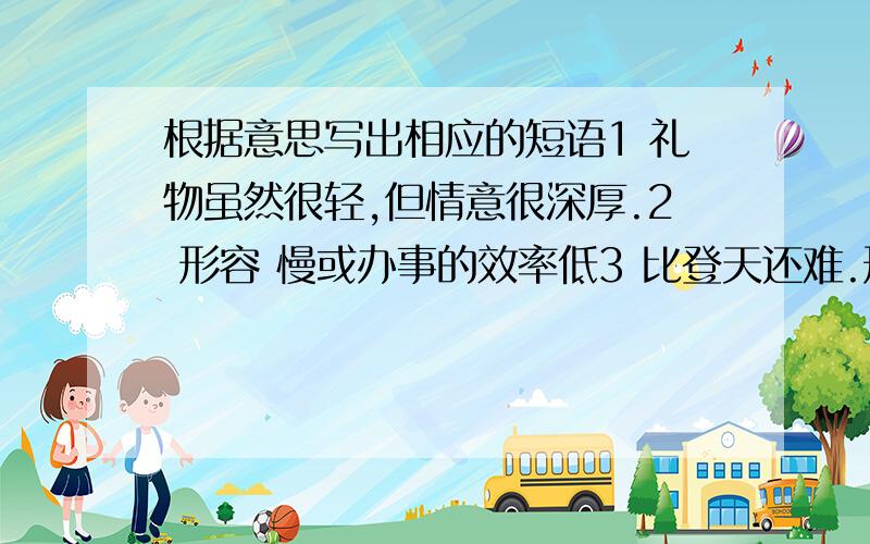 根据意思写出相应的短语1 礼物虽然很轻,但情意很深厚.2 形容 慢或办事的效率低3 比登天还难.形容极其困难,不易实现.4 形容事情十分巧合.我在加悬赏金