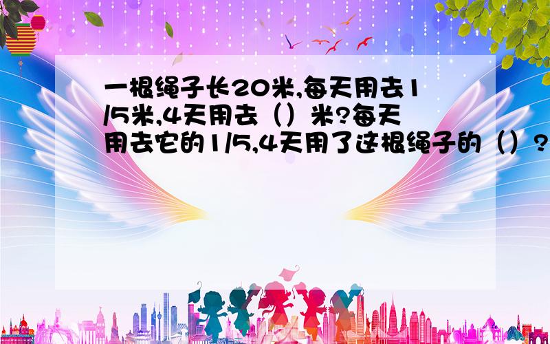 一根绳子长20米,每天用去1/5米,4天用去（）米?每天用去它的1/5,4天用了这根绳子的（）?4天用了（）米注意：第一个问题有米字,第二个问题没有米
