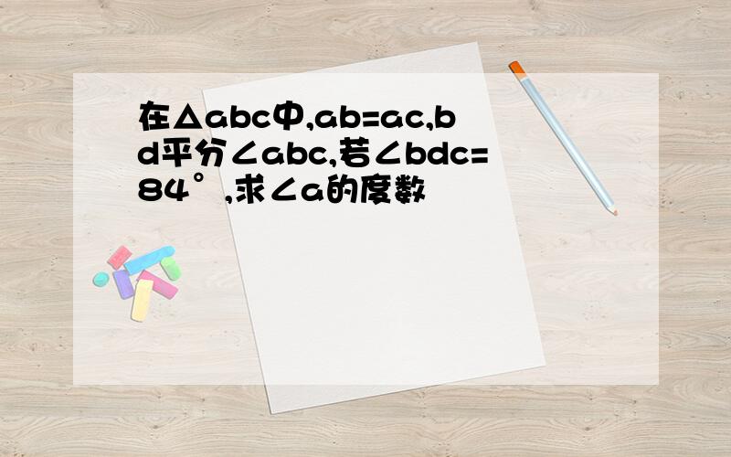 在△abc中,ab=ac,bd平分∠abc,若∠bdc=84°,求∠a的度数