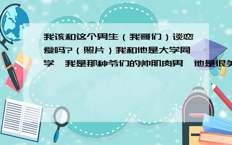 我该和这个男生（我哥们）谈恋爱吗?（照片）我和他是大学同学,我是那种爷们的帅肌肉男,他是很美的男生性格很爷们,女友还有他女友都说让我和哥们在一起,我们就是两个人一个宿舍,平常