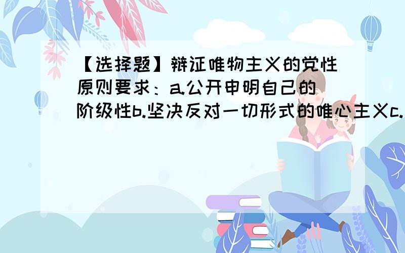 【选择题】辩证唯物主义的党性原则要求：a.公开申明自己的阶级性b.坚决反对一切形式的唯心主义c.公开承认自己属于唯物主义d.承认哲学上自古以来就有唯物主义和唯心主义的斗争--单选多