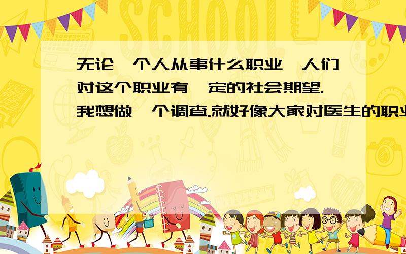 无论一个人从事什么职业,人们对这个职业有一定的社会期望.我想做一个调查.就好像大家对医生的职业期望是：救死扶伤,治病救人；对教师的职业期望是：为人师表,诲人不倦.我想了解一下