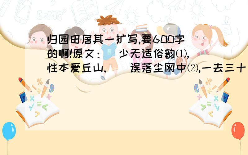 归园田居其一扩写,要600字的啊!原文：　少无适俗韵⑴,性本爱丘山.　　误落尘网中⑵,一去三十年.　　羁鸟⑶恋旧林,池鱼思故渊⑷.　　开荒南野际⑸,守拙归园田⑹.　　方宅十余亩⑺,草屋