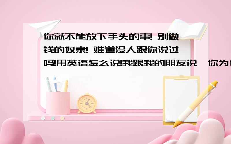 你就不能放下手头的事! 别做钱的奴隶! 难道没人跟你说过吗!用英语怎么说!我跟我的朋友说,你为什么总是这么忙! 你就不能放下手头的事! 别做钱的奴隶! 我能请你喝一杯吗! 她说真的很抱歉