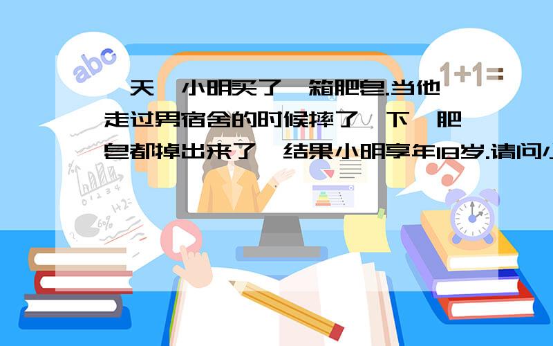 一天,小明买了一箱肥皂.当他走过男宿舍的时候摔了一下,肥皂都掉出来了,结果小明享年18岁.请问小明是怎么死的?