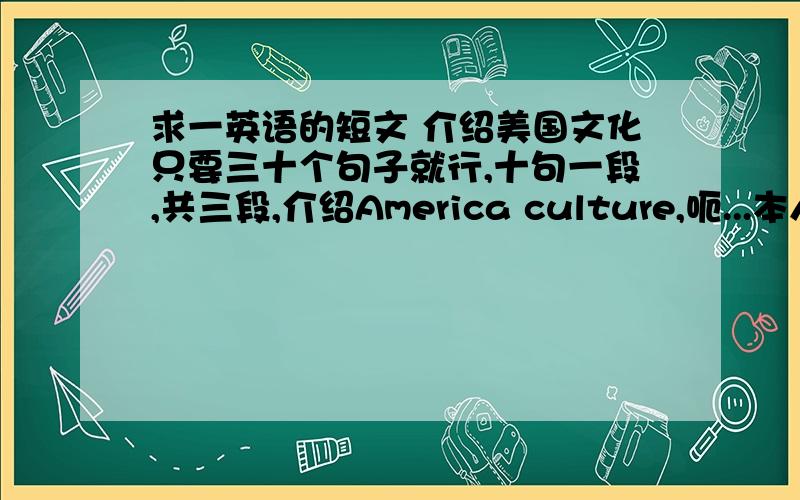 求一英语的短文 介绍美国文化只要三十个句子就行,十句一段,共三段,介绍America culture,呃...本人高中刚毕业....所以不要太高水平的了........