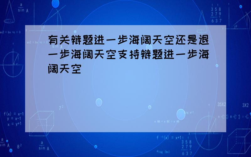 有关辩题进一步海阔天空还是退一步海阔天空支持辩题进一步海阔天空